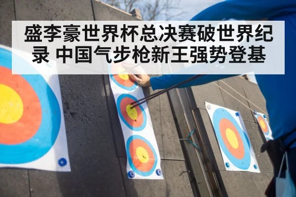 盛李豪世界杯总决赛破世界纪录 中国气步枪新王强势登基