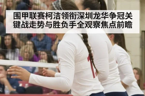 围甲联赛柯洁领衔深圳龙华争冠关键战走势与胜负手全观察焦点前瞻